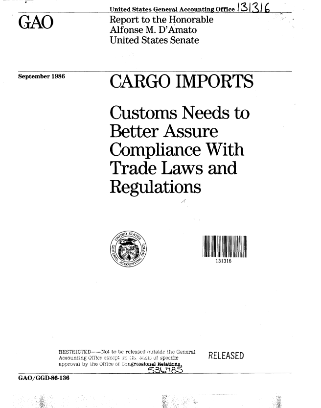 handle is hein.gao/gaobabfqg0001 and id is 1 raw text is: United States geperal Accounting Office 13 4) :>


GAO


September 1986


CARGO IMPORTS


Customs Needs to

Better Assure

Compliance With
Trade Laws and
Regulations





                     13 1316


RESTRICTED   --Not to be released outside the General
Aceountl fce o ... i Specific
approval by the 0fice w; Congress1oual IWI&Uons.


RELEASED


GAO/GGID-86-136


Report to the Honorable
Alfonse M. D'Amato
United States Senate


