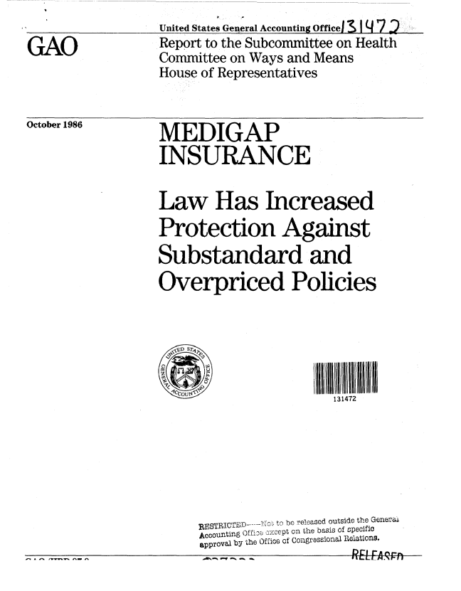 handle is hein.gao/gaobabfqt0001 and id is 1 raw text is: 
United States General Accounting Officel I 4 7 2
Report to the Subcommittee on Health
Committee on Ways and Means
House of Representatives


October 1986


MEDIGAP
INSURANCE


Law Has Increased
Protection Against

Substandard and
Overpriced Policies






                        131472







     RESTICTBD .. .Y0 to be relased outside the Gene-:a
     Accounting Offi,36   ce t on the basis of pecifiC
     approval by the Office of Congrssional Relations.
             - _ -!RL^fA       .


GAO


