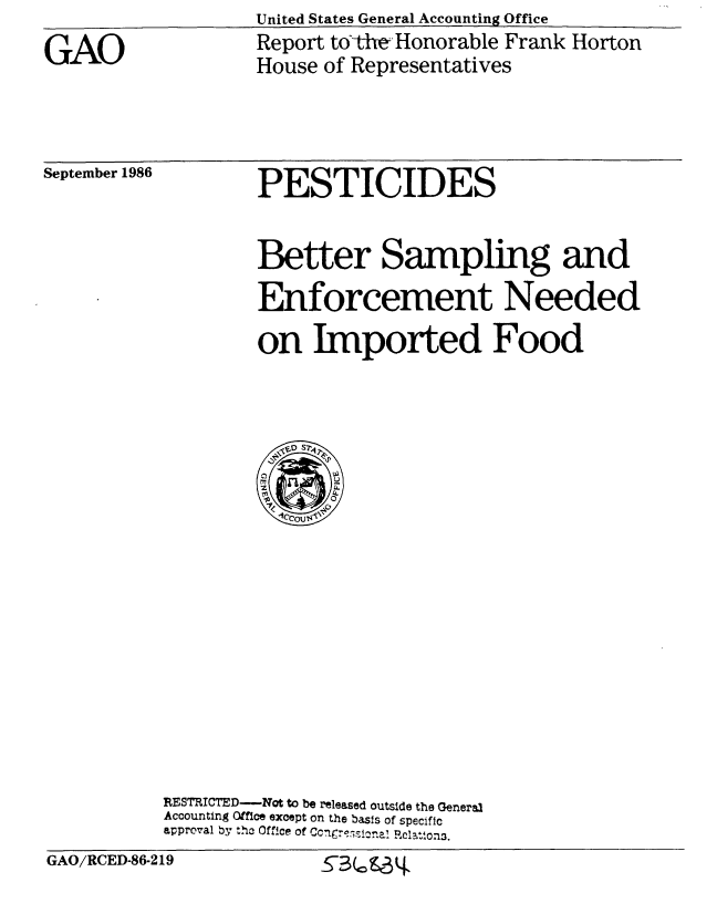 handle is hein.gao/gaobabfrd0001 and id is 1 raw text is: United States General Accounting Office


GAO


Report tothe -Honorable Frank Horton
House of Representatives


September 1986


PESTICIDES


                   Better Sampling and
                   Enforcement Needed
                   on Imported Food

















           RESTRICTED-Not to be released outside the General
           Accounting Office except on the basis of specific
           approval by ,ho Office of CCugr  C- na! Pc13,on3.
GAO/RCED-86-219              sr. U


