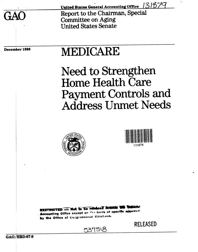 handle is hein.gao/gaobabfrp0001 and id is 1 raw text is: 
GAU


December 1986


United States General Accounting Office I 3~L~Z1


Report to the Chairman, Special
Committee on Aging
United States Senate


MEDICARE


      Need to Strengthen
      Home Health Care
      Payment Controls and
      Address Unmet Needs


          S                 III I ll ll 1i I
                            131879









Aecounting Office except or' l- b ls of spec MeOPP
by the Office of LohgrQsuioa1ai   t.s.
                             RELEASED


GAO/HRD-87-9


United States General Accounting Office


