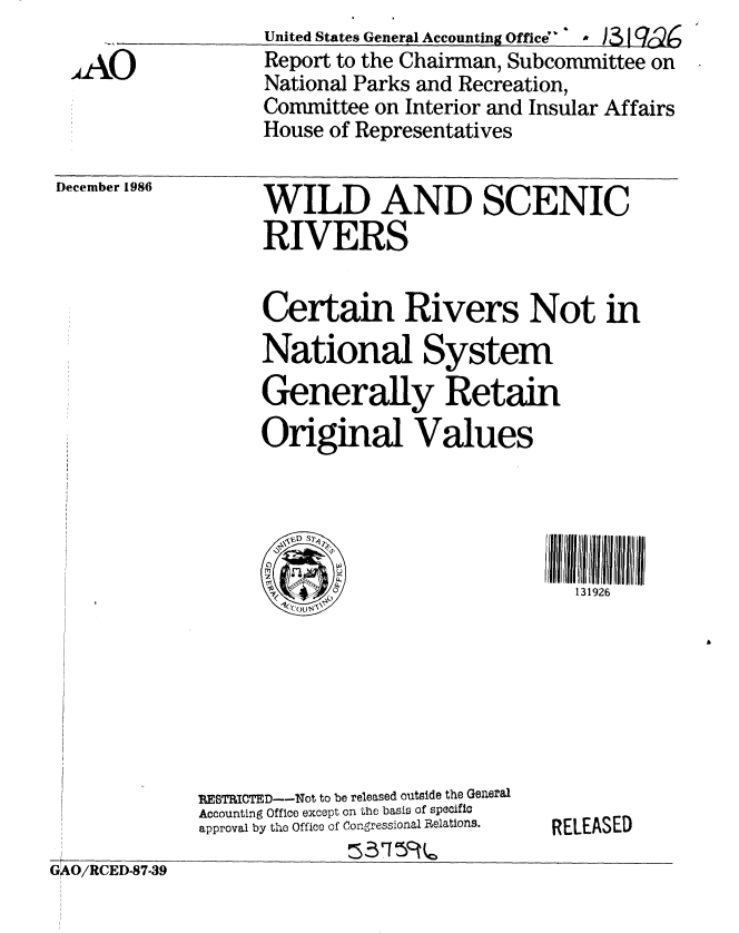 handle is hein.gao/gaobabfry0001 and id is 1 raw text is:                   United States General Accounting Office 4,  , kg
AAO              Report to the Chairman, Subcommittee on
                  National Parks and Recreation,
                  Committee on Interior and Insular Affairs
                  House of Representatives


December 1986


WILD AND SCENIC
RIVERS


Certain Rivers Not in
National System
Generally Retain
Original Values


131926


RESTRICTED--Not to be released outside the General
Accounting Office except on the basis of specific
approval by tho Offico of Congressional Relations.


RELEASED


GiO/RCED-87-39


