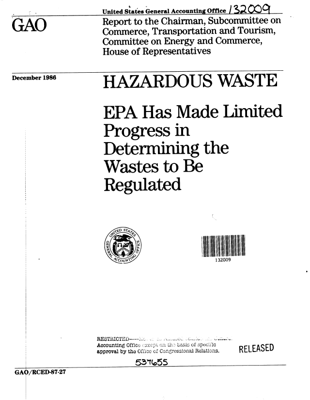 handle is hein.gao/gaobabfsb0001 and id is 1 raw text is: 
GAO


December 1986


HAZARDOUS WASTE


EPA Has Made Limited
Progress in
Determining the
Wastes to Be
Regulated





                      132009


RESTRICTED-.. -,.       .,
Accounting Offlco :;,C : ;- .  tba;Is of sp;rx'L'ic
approval by the Offieo of Congressional Relations.
       51314055


RELEASED


GAO/RCED-87-27


United States General Accounting Office I Sz !M)CI
Report to the Chairman, Subcommittee on
Commerce, Transportation and Tourism,
Committee on Energy and Commerce,
House of Representatives



