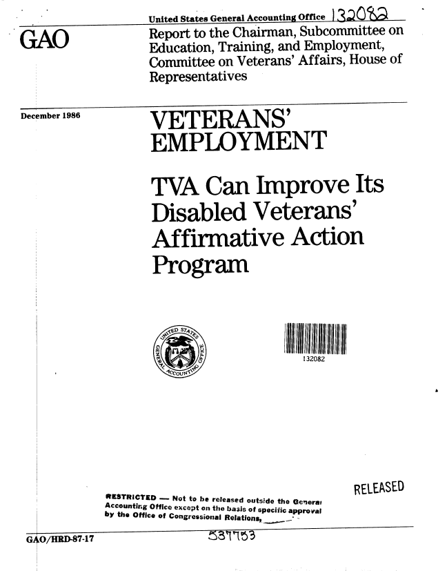 handle is hein.gao/gaobabfsf0001 and id is 1 raw text is: 
GAO


United States General Accounting Office. I 3oS
Report to the Chairman, Subcommittee on
Education, Training, and Employment,
Committee on Veterans' Affairs, House of


                 Representatives

December 1986VE RAS
    -°°° °VETERANS'

                 EMPLOYMENT

                 TVA Can Improve Its
                 Disabled Veterans'
                 Affirmative Action
                 Program


132082


                                          RELEASED
          IESTRICTED -   Not to be released outside the GeneraS
          Accounting Office except on the basis of specific approval
by the Office of Congressional Relationsp__ .,
GO/HRD-87-17


