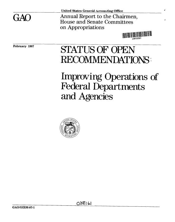 handle is hein.gao/gaobabfsz0001 and id is 1 raw text is: 
United States Generad Accoubting Office
Annual Report to the Chairmen,
House and Senate Committees
on Appropriations

                      LM132301


February 1987


STATUS OF OPEN

RECOMMENDATIONS


Improving Operations of

Federal Departments

and Agencies


GAO/OIRM-87-1


GAO


