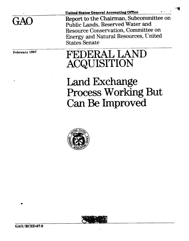 handle is hein.gao/gaobabfte0001 and id is 1 raw text is: 
               United States General Accounting Office  

GAO            Report to the Chairman, Subcommittee on
               Public Lands, Reserved Water and
               Resource Conservation, Committee on
               Energy and Natural Resources, United
               States Senate


February 1987


FEDERAL LAND
ACQUISITION


Land Exchange
Process Worldng But
Can Be Improved


GAO/RCED-87-9


