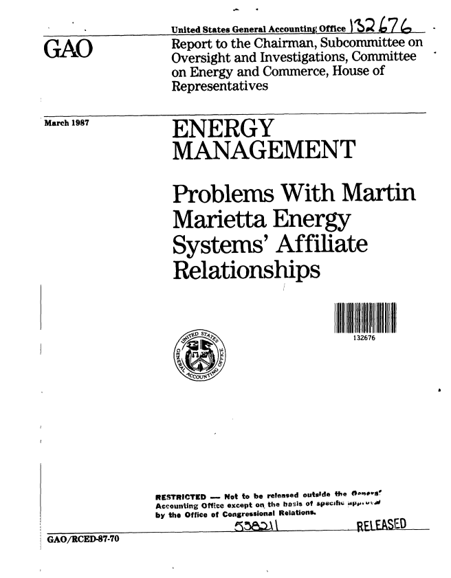 handle is hein.gao/gaobabftr0001 and id is 1 raw text is: 
United States General Accountin Office MS2 L7(en


Report to the Chairman, Subcommittee on
Oversight and Investigations, Committee
on Energy and Commerce, House of
Representatives


March 1987


ENERGY
MANAGEMENT


Problems With Martin
Marietta Energy
Systems' Affiliate

Relationships



       ~ ~               132676


GAO/RCED-87-70


RESTRICTED -    Not to be released outside the @00me
Accounting OffIce except on the bais of specifS% 'Ap0640
by the Office of Congressional Relations.
           ,K   \\         REIEI


GAO


SF.O



