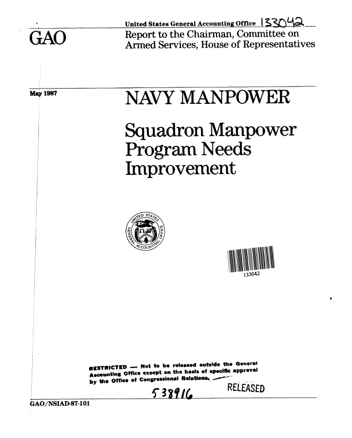 handle is hein.gao/gaobabfux0001 and id is 1 raw text is: 

GAO


United States General Accounting Office I SM A_
Report to the Chairman, Committee on
Armed Services; House of Representatives


NAVY MANPOWER


Squadron Manpower
Program Needs
Improvement


i1ESTRICTED - Not to be released outside the General
Accounting Office exeept on the basis of specific approval
by the Office of Congressional Relations%.  .  . .


2caq(~


I LEASED


GAO/NSLAD-87-101


May 1987


