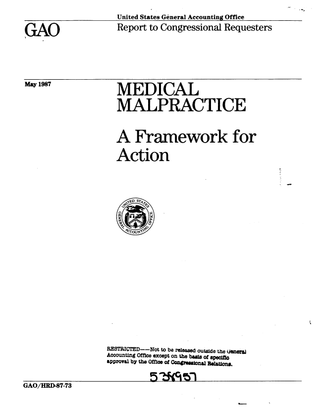 handle is hein.gao/gaobabfvf0001 and id is 1 raw text is: 
United States General Accounting Office
Report to Congressional Requesters


GAO


May 1987


MEDICAL

MALPRACTICE



A Framework for

Action


                  RESTRI=TED--Not to be released outside the  (n e
                  Accounting Office except on the basis of specft
                  approval by the Offloe of Cm@1smaona Retlom.


GAO/HRI-87-73


3-


