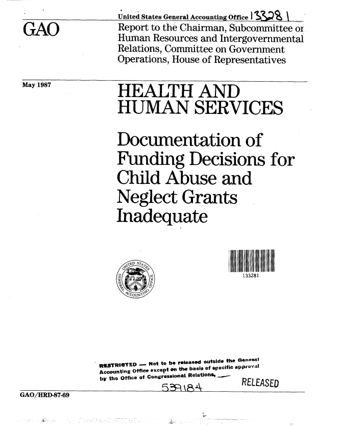 handle is hein.gao/gaobabfvm0001 and id is 1 raw text is: 

GAO


United States General Accounting Office I  I --
Report to the Chairman, Subcommittee or
Human Resources and Intergovernmental
Relations, Committee on Government
Operations, House of Representatives


May 1987


HEALTH AND
HUMAN SERVICES


                  Documentation of
                  Funding Decisions for
                  Child Abuse and
                  Neglect Grants
                  Inadequate




                                         133281







              RSTRlCTZD - Not to be released outside the G0'00
              Accounting Office except tu the basis of specific approval
              by the Office of Congressional Relations,  RELEA
                          GOH\ RELEASED
GA O/IRD.87-69


