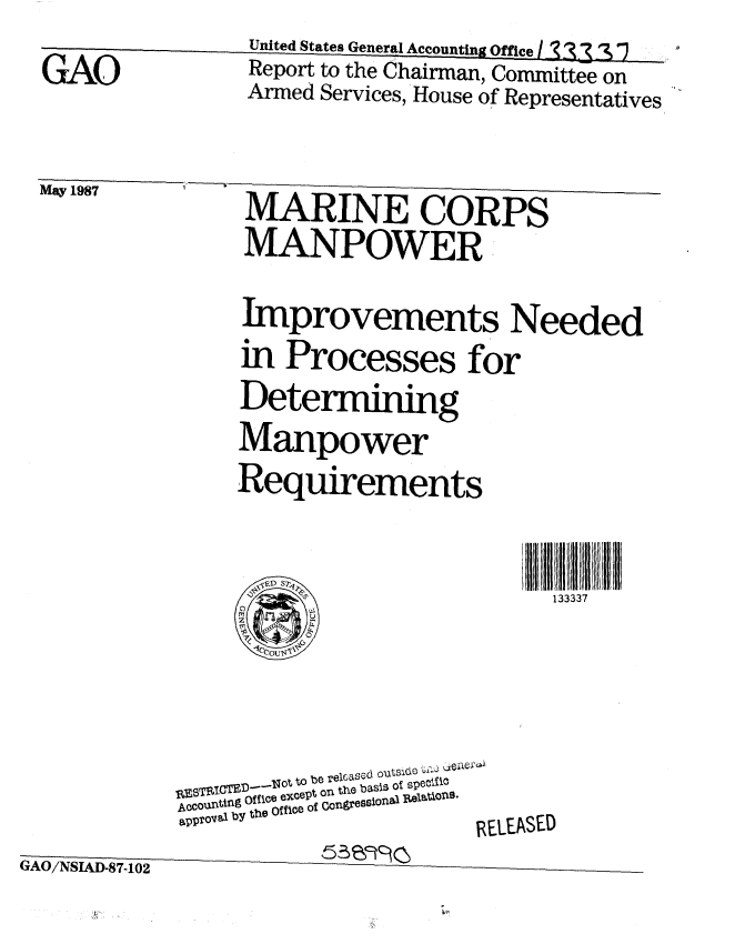 handle is hein.gao/gaobabfvo0001 and id is 1 raw text is:                   United States General Accounting Office I 2  3_ '
  GAO             Report to the Chairman, Committee on
                  Armed Services, House of Representatives

  May 1987       MARINE CORPS
                 MANPOWER
                 Improvements Needed
                 in Processes for
                 Determining
                 Manpower
                 Requirements

                                         133337


              I EBTI IOT  t to be relcasccd outsie5 zie
            AR ttOC except on the baSis o speCi!C
            approval by the Office of Congressional R6eWAtle o9'
            GAO/NSIA-87..102RELEASED
&AO-/NSI-D-7-10 2      5;IS9


