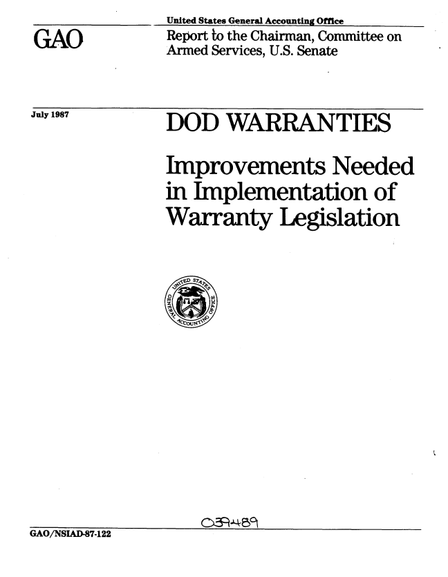 handle is hein.gao/gaobabfwe0001 and id is 1 raw text is: 
GAO


United States General Accounting Office
Report to the Chairman, Committee on
Armed Services, U.S. Senate


DOD WARRANTIES

Improvements Needed
in Implementation of
Warranty Legislation


GAO/NSIAD-87-122


July 1987


