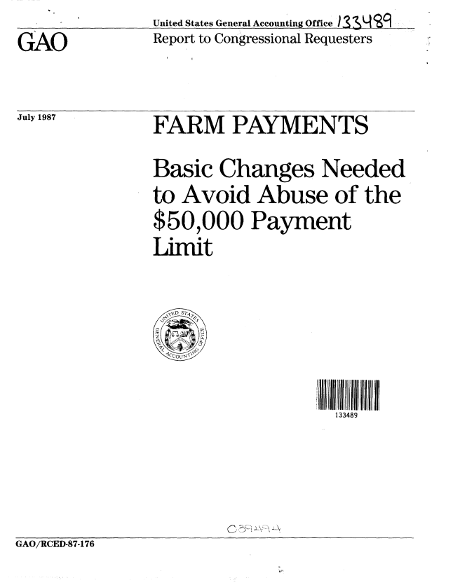 handle is hein.gao/gaobabfwf0001 and id is 1 raw text is: United States General Accounting Office )33L


GAO


July 1987


Report to Congressional Requesters


FARM PAYMENTS
Basic Changes Needed
to Avoid Abuse of the
$50,000 Payment
Limit


133489


GAO/RCED-87-176


