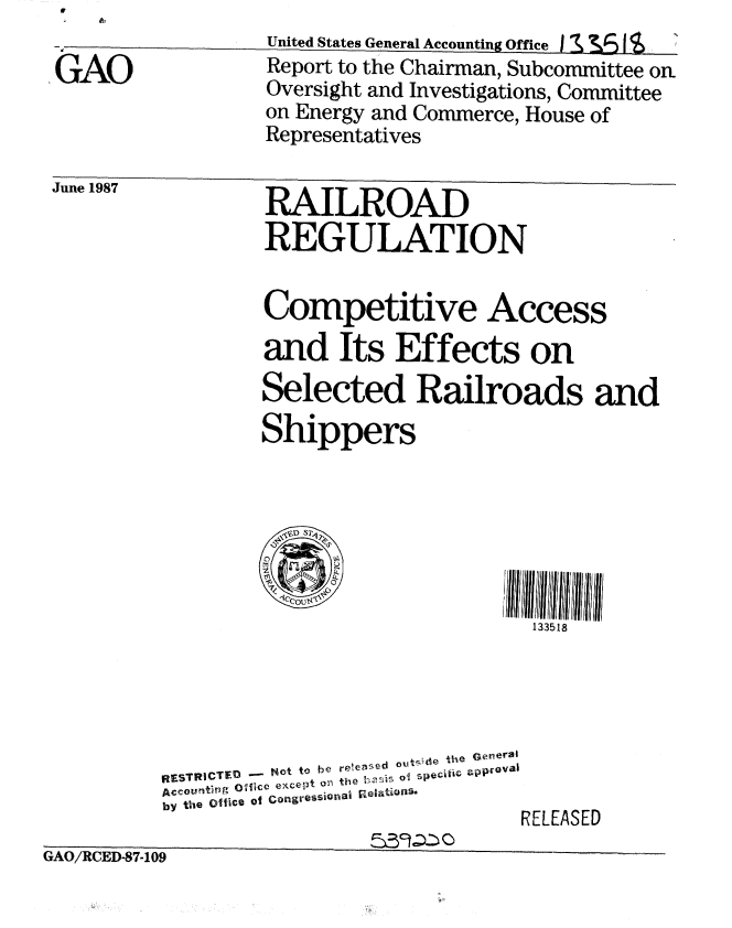 handle is hein.gao/gaobabfwg0001 and id is 1 raw text is: United States General Accounting Office I 3I   I S


,GAO


June 1957


RAILROAD
REGULATION


Competitive Access
and Its Effects on
Selected Railroads and
Shippers


fill ,'I II fl/fill 11
   133518


RSTRCTE~ - t to be re~eased °ut'e the eneral
A c c u nt er g   Oa ic e  e x c e t  O r  t '   0 i o p e c ilic  z
by the Office of Congressional r ae toS,
                              RELEASED


GAO/RCED-87-109


Report to the Chairman, Subcommittee on
Oversight and Investigations, Committee
on Energy and Commerce, House of
Representatives


