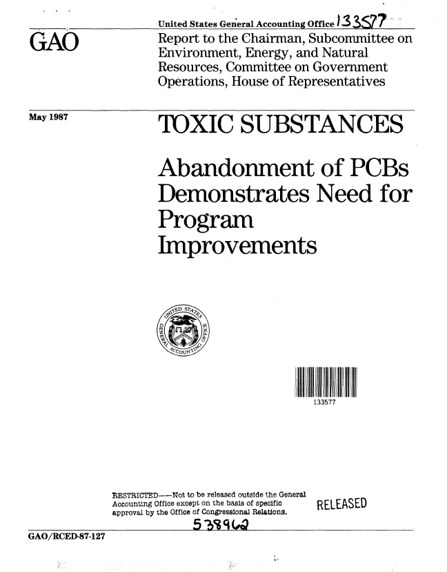 handle is hein.gao/gaobabfwj0001 and id is 1 raw text is:                   United States General Accounting Office I 3S77
GAO               Report to the Chairman, Subcommittee on
                  Environment, Energy, and Natural
                  Resources, Committee on Government
                  Operations, House of Representatives


May 1987


TOXIC SUBSTANCES


Abandonment of PCBs
Demonstrates Need for
Program
Improvements


133577


TRESTICTED--Not to be released outside the General
Accounting Office except on the basis of specific
approval by the Office of Congressional Relations.


RELEASED


GAO/RCED-87-127



