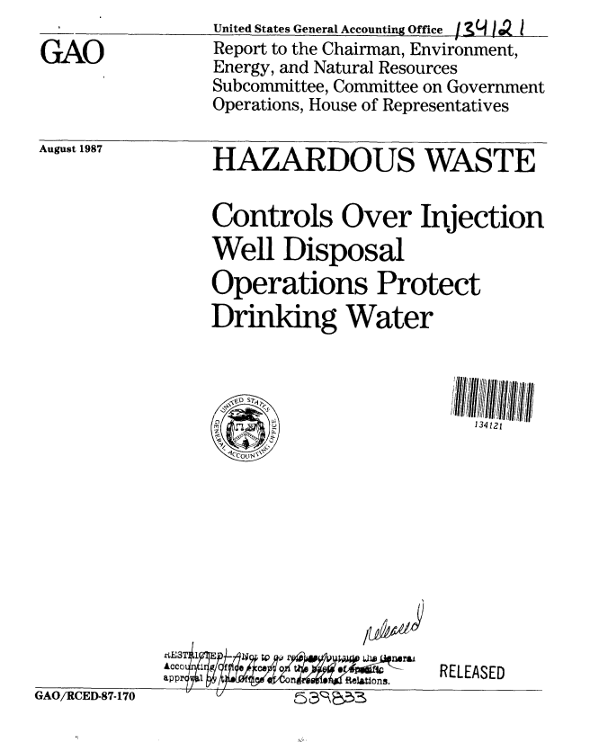 handle is hein.gao/gaobabfxv0001 and id is 1 raw text is: 

GAO


United States General Accounting Office f IL 1  1
Report to the Chairman, Environment,
Energy, and Natural Resources
Subcommittee, Committee on Government
Operations, House of Representatives


August 1987


HAZARDOUS WASTE


Controls Over Injection
Well Disposal
Operations Protect
Drinking Water


134121


app                i


RELEASED


GAO/RCED-87-170


1


