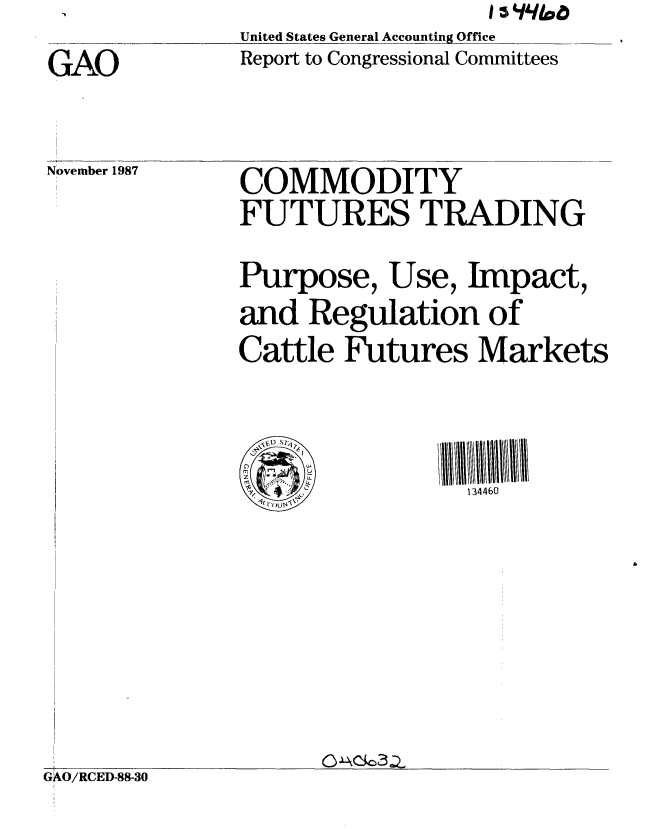 handle is hein.gao/gaobabfyx0001 and id is 1 raw text is:                   I i/qi06
United States General Accounting Office
Report to Congressional Committees


GAO


November 1987


GAO/RCED-88-30


COMMODITY
FUTURES TRADING

Purpose, Use, Impact,
and Regulation of
Cattle Futures Markets




.134460


Co3Z.


