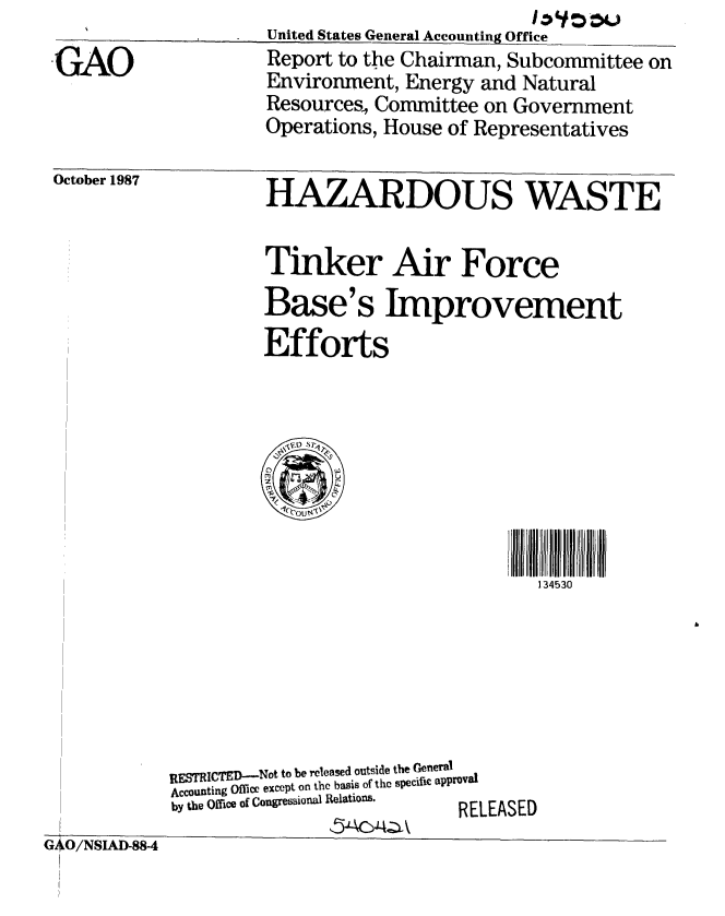 handle is hein.gao/gaobabfzc0001 and id is 1 raw text is: 
GAO


United States General Accounting Office
Report to the Chairman, Subcommittee on
Environment, Energy and Natural
Resources, Committee on Government
Operations, House of Representatives


October 1987


HAZARDOUS WASTE


Tinker Air Force
Base's Improvement
Efforts


LEASED


RESTRICTED-Not to be released outside the General
Accounting Office except on the basis of the specific approval
by the Office of Congressional Relations. P 1


,5ACA4-:,


| I-I


G4O/NSIAD-88-4


134530


