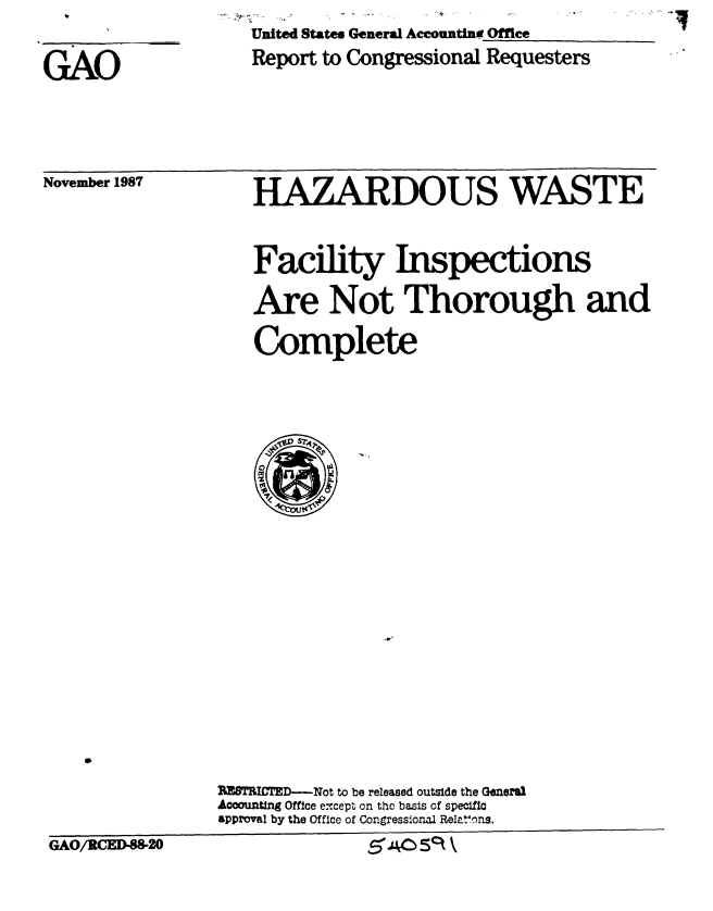 handle is hein.gao/gaobabfzi0001 and id is 1 raw text is: United States General Accountine Office
Report to Congressional Requesters


GAO


November 1987


HAZARDOUS WASTE

      0
Facility Inspections

Are Not Thorough and

Complete


rPTITED      -Not to be released outside the Geneal
Accounting Office e-cept on the basis of specific
approval by the Office of Congressional Relatons.
              ,5A5!S k


GAO/MCED-88-20



