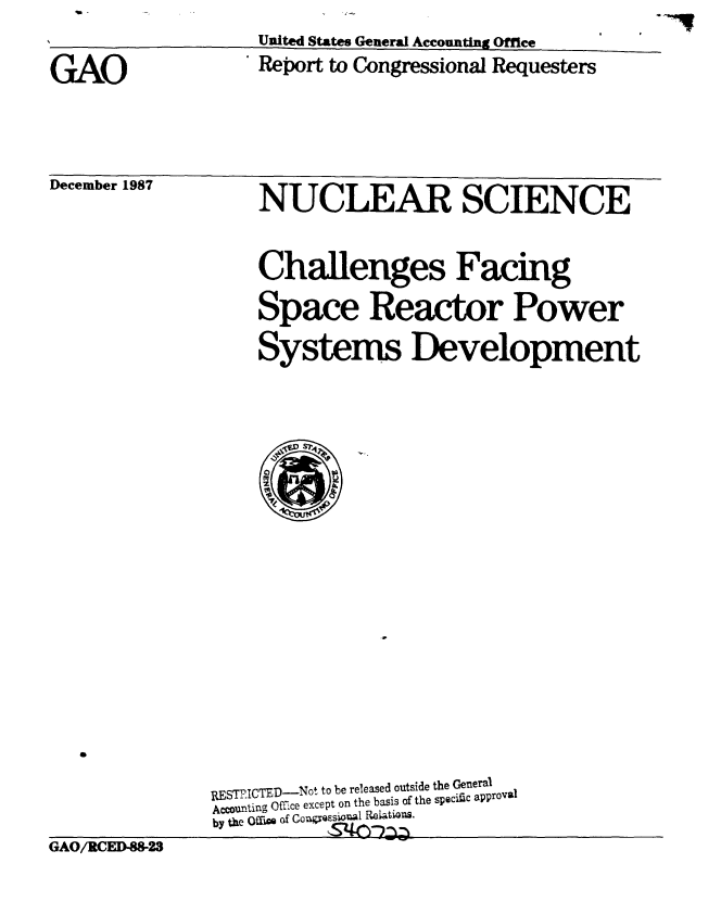 handle is hein.gao/gaobabfzr0001 and id is 1 raw text is: 

GAO


United States General Accounting Office
Report to Congressional Requesters


December 1987


NUCLEAR SCIENCE

Challenges Facing
Space Reactor Power
Systems Development


GAO/RCED-88-23


RESTIICTED-Not to be released outside the General
Accounting Offce except on the basis of the specific approval
by the Offm of GonyQs'si   l Relatio s.
           s540:2


