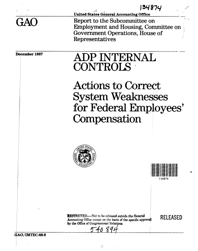 handle is hein.gao/gaobabgac0001 and id is 1 raw text is: 
                   United States General Accounting Office
GAO                Report to the Subcommittee on
                   Employment and Housing, Committee on
                   Government Operations, House of
                   Representatives


December 1987


ADP INTERNAL
CONTROLS


Actions to Correct
System Weaknesses
for Federal Employees'
Compensation


134874


lESTRICTED--Not to be released outside the General
Accounting Office except on the basis of the specific approveo
by the Office of Congressional Relatipns.


RELEASED


