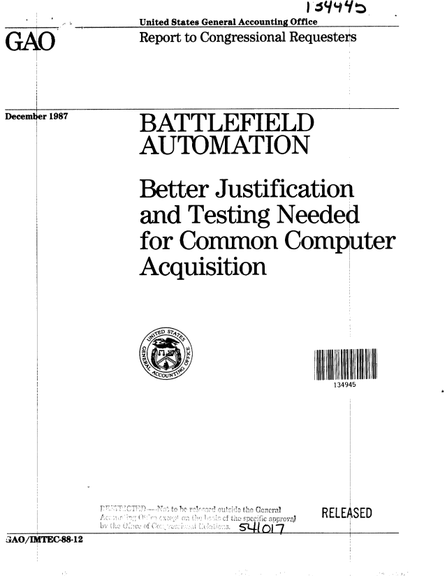 handle is hein.gao/gaobabgag0001 and id is 1 raw text is: United States General Accounting Office
Report to Congressional Requesters


G  O


Decemt


r 41ol-7


RELEASED


aAO/I 1TEC-88-12


er 1987


BATTLEFIELD
AUTOMATION

Better Justification
and Testing Needed
for Co-mon CompIter
Acquisition






                      134945


