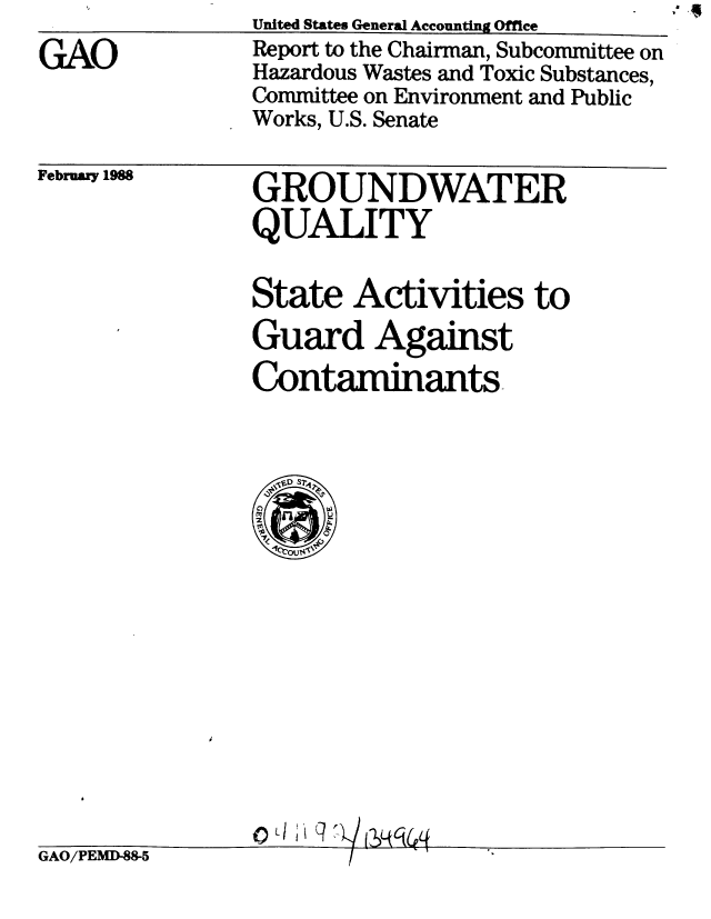handle is hein.gao/gaobabgak0001 and id is 1 raw text is:                 United States General Accounting Office
GiO             Report to the Chairman, Subcommittee on
                Hazardous Wastes and Toxic Substances,
                Committee on Environment and Public
                Works, U.S. Senate


February 1988


GROUNDWATER
QUALITY


State Activities to
Guard Against
Contaminants-


CO


GAO/PEMD-88-5


a'


