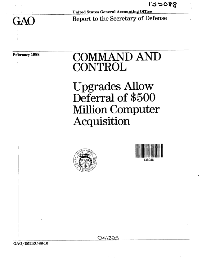 handle is hein.gao/gaobabgar0001 and id is 1 raw text is: 
GAO


United States General Accounting Office
Report to the Secretary of Defense


February 1988


COMMAND AND
CONTROL

Upgrades Allow
Deferral of $500
Million Computer
Acquisition



     .~0         135088


O~k\3~5


!O i .. . ....... 0
6AOiIMTEC-88-1,0


