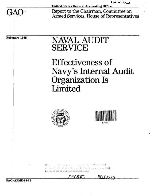 handle is hein.gao/gaobabgat0001 and id is 1 raw text is:                                      I J 1 ,
                United States General Accounting Office
GAO             Report to the Chairman, Committee on
                Armed Services, House of Representatives


February 1988


NAVAL AUDIT
SERVICE


Effectiveness of
Navy's Internal Audit
Organization Is

Limited





                  135133


RELEASFn


GAO/AFMD-88-12


L- Lf


