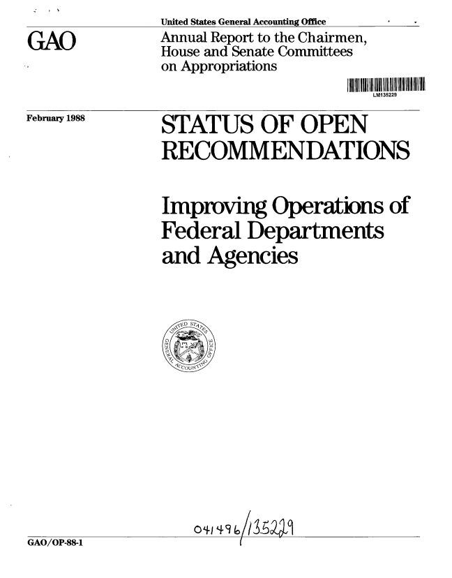 handle is hein.gao/gaobabgay0001 and id is 1 raw text is: United States General Accounting Office
Annual Report to the Chairmen,
House and Senate Committees
on Appropriations


LM1 35229


February 1988


STATUS OF OPEN
RECOMMENDATIONS


        0
Improvig Operations of
Federal Departments
and Agencies



  V- S -





      IP/
  M1~ 49'


GAO/OP-88-1


GAO


