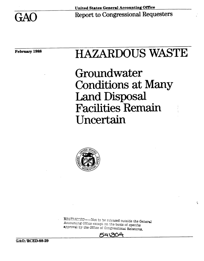 handle is hein.gao/gaobabgbg0001 and id is 1 raw text is: United States General Accounting Office


Report to Congressional Requesters


February 1988


HAZARDOUS WASTE

Groundwater
Conditions at Many
Land Disposal
Facilities Remain
Uncertain


............ ---- ot to be ro1eased outside the General
Accounting Office except on the basis of specific
approval by the Office of Coo,. esseroai Relatons.


GAO/RCED-88-29


GAO


