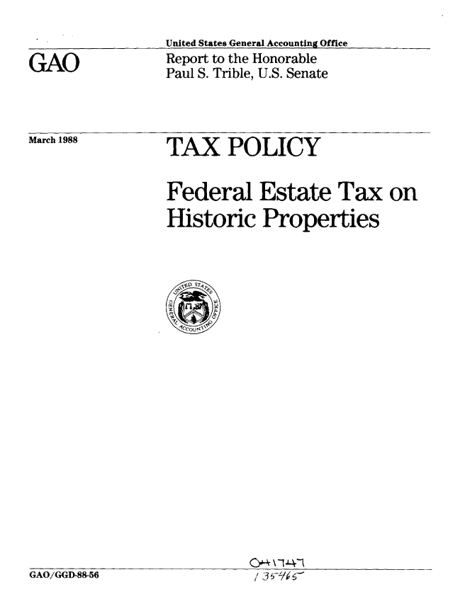 handle is hein.gao/gaobabgbp0001 and id is 1 raw text is: 


GAO


United States General Accounting Office
Report to the Honorable
Paul S. Trible, U.S. Senate


March 1988


TAX POLICY


Federal Estate Tax on
Historic Properties


/ 30-/6C


GAO/GGD-88-56


