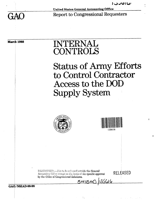 handle is hein.gao/gaobabgby0001 and id is 1 raw text is: I .A > ftL v


United States General Accounting Office


GAO


Report to Congressional Requesters


March 1988


INTERNAL
CONTROLS


Status of Army Efforts

to Control Contraqtor
Access to the DOD
Supply System






                     135616


   ..     t. ,o i: nt, ide the General
AtnLmI:  r   c ) :1,xcpL (,a  L h bxu is uf dthe specific approval
by the Office of Congresional R[ elations.


RELEASED


~4\5JJC


GA /NSIAD-88-98



