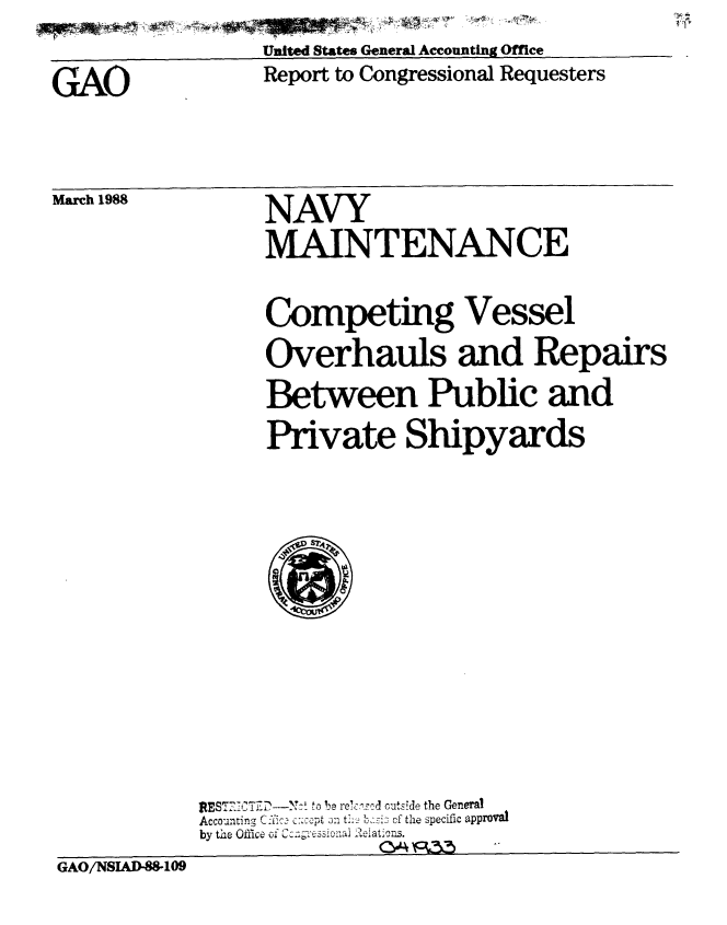 handle is hein.gao/gaobabgbz0001 and id is 1 raw text is: Ui
United States General Accounting Office


Report to Congressional Requesters


March 1988


NAVY
MAINTENANCE


                Competing Vessel
                Overhauls and Repairs
                Between Public and
                Private Shipyards



                  ~Amp,






           REST'CTiD   to be re~c:,-c--d outside the General
           Accounting C~ic. c.:-:pt in tl  s2 of the specific approval
           by the Office of Cc&l--ssiona 9eiaion..
GAO/NS1AD-WI09


GAO


