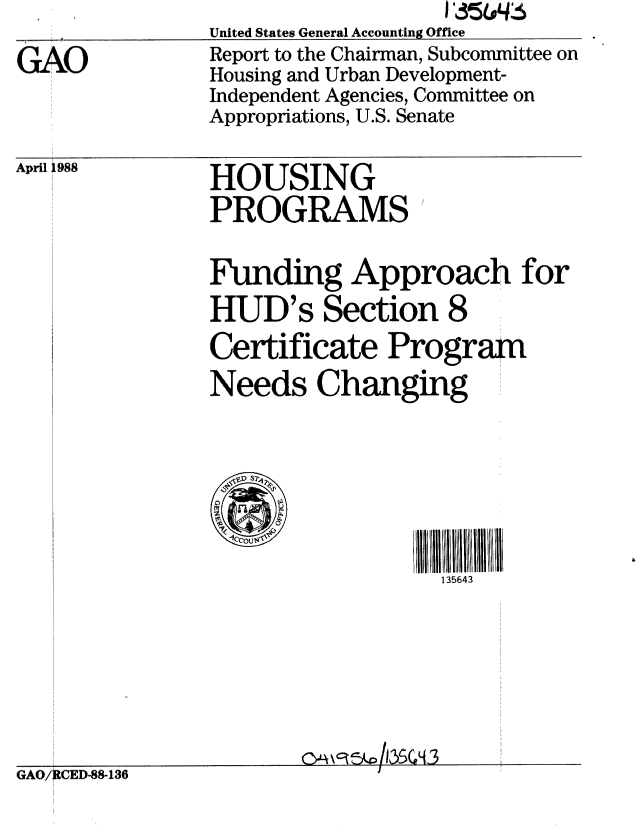 handle is hein.gao/gaobabgcb0001 and id is 1 raw text is: 

GAO


                   I '35644#6
United States General Accounting Office
Report to the Chairman, Subcommittee on
Housing and Urban Development-
Independent Agencies, Committee on
Appropriations, U.S. Senate


April l988


HOUSING
PROGRAMS


Funding Approach for
HUD's Section 8
Certificate Program
Needs Changing



   o s



                   135643


GAO/ CED-88-136


