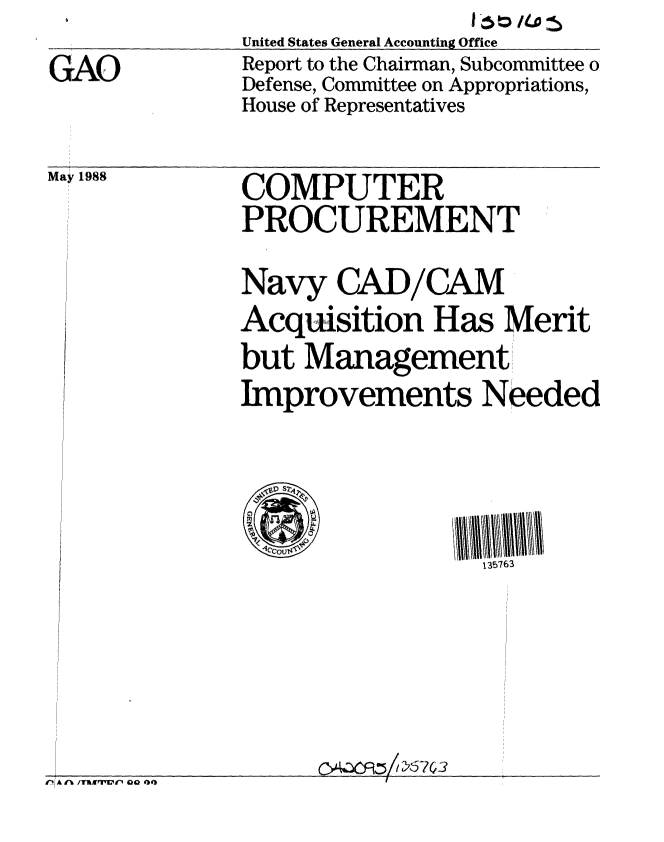 handle is hein.gao/gaobabgcq0001 and id is 1 raw text is:                                1I6nt
              United States General Accounting Office
GAO           Report to the Chairman, Subcommittee o
              Defense, Committee on Appropriations,
              House of Representatives


May 1988


COMPUTER
PROCUREMENT


Navy CAD/CAM
Acquisition Has Merit
but Management,'
Improvements Needed



  VCCOU$76
                  135763


