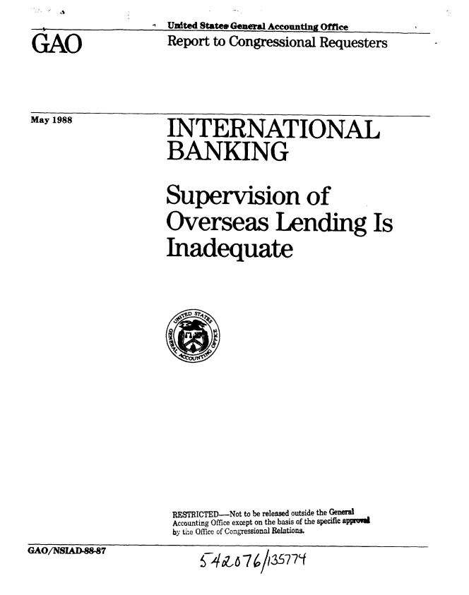 handle is hein.gao/gaobabgct0001 and id is 1 raw text is: I                  United State GeneralAccounting Office


GAO


May 1988


Report to Congressional Requesters


INTERNATIONAL
BANKING

Supervision of
Overseas Lending Is
Inadequate


RESTRICTED-Not to be released outside the Generl
Accounting Office except on the basis of the specific appromd
by tie Office of Congressional Relations.


GAO/NSLAD.88-87


749Z 6 7 613


