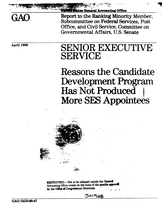 handle is hein.gao/gaobabgdc0001 and id is 1 raw text is: ..        Geneal Accounting Office


GAO


Report to the Ranking Minority Member,
Subcommittee on Federal Services, Post
Office, and Civil Service, Committee on
Governmental Affairs, U.S. Senate


April 1988


SENIOR EXECUTIVE
SERVICE

Reasons the Candidate
Development Program
Has Not Produced i
More SES Appointees


RESTRICED-Not to be released outside the Genel
Accounting Office except on the basis of the sped& aflrov
by the Offift d CongreiOnal &lationa . . .


GAO/GGD-88.47


