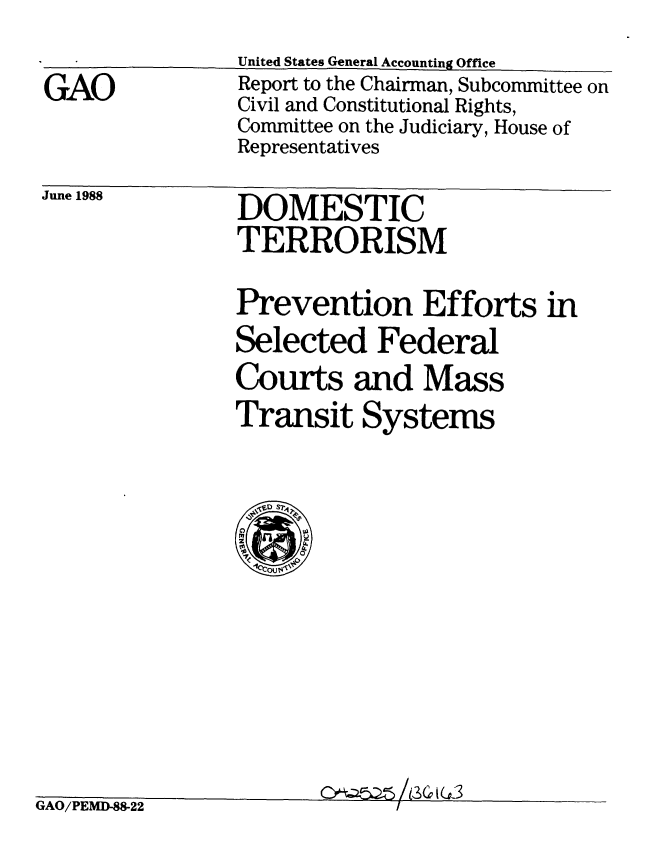 handle is hein.gao/gaobabgdy0001 and id is 1 raw text is: 
United States General Accounting Office


GAO


Report to the Chairman, Subcommittee on
Civil and Constitutional Rights,
Committee on the Judiciary, House of
Representatives


June 1988


DOMESTIC
TERRORISM


Prevention Efforts in
Selected Federal
Courts and Mass
Transit Systems


GAO/PEMD-88-22


li 2 r- i I


