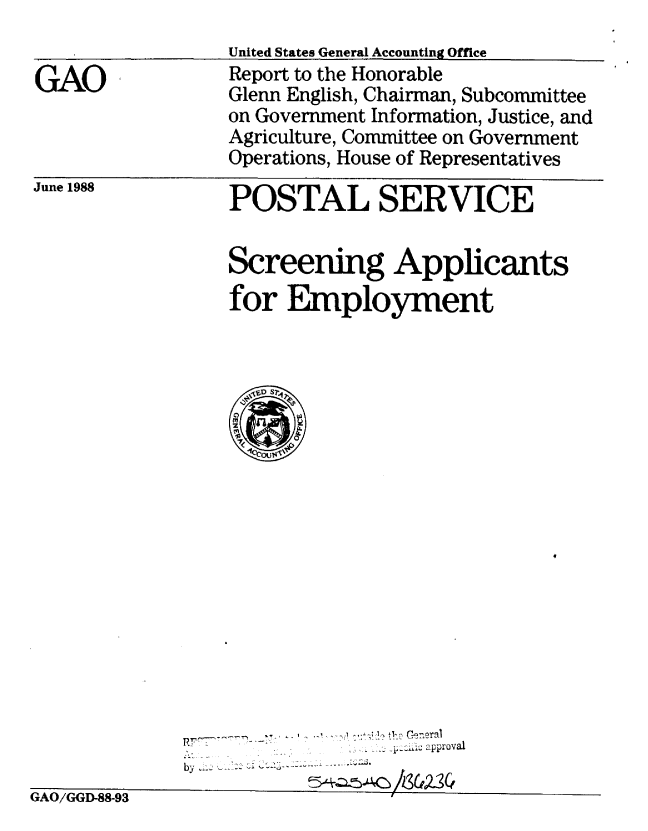 handle is hein.gao/gaobabgee0001 and id is 1 raw text is: 


GAO


United States General Accounting Office
Report to the Honorable
Glenn English, Chairman, Subcommittee
on Government Information, Justice, and
Agriculture, Committee on Government
Operations, House of Representatives


June 1988


POSTAL SERVICE


Screening Applicants
for Employment


RF:,...-,, - F' .z ........   .- .w  ':Qt 1': heC9 eral
                ,  . - : : approval
by0


GAO/GGD-88-93


