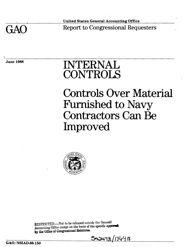 handle is hein.gao/gaobabgey0001 and id is 1 raw text is: 


United States General Accounting Office
Report to Congressional Requesters


GAO


June 1988


          INTERNAL

          CONTROLS


          Controls Over Material

          Furnished to Navy

          Contractors Can Be

          Improved



            <,VD S7












RESTRICTED-Not to be released outside the General
Accounting Office except on the basis of the specific appi.
by the Office of Congremional Relations.
                   5swIA /13(fe a


1
4[ El / li Td[ Kl A   41 Jb4tb


%Jw1LU/l 1MLA--5JLO


