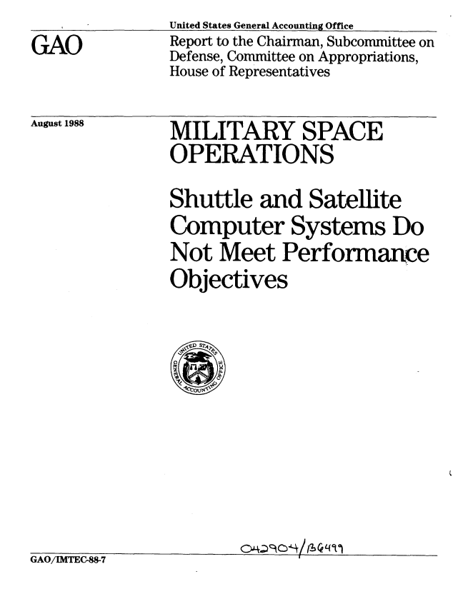 handle is hein.gao/gaobabgfd0001 and id is 1 raw text is: 
GAO


United States General Accounting Office
Report to the Chairman, Subcommittee on
Defense, Committee on Appropriations,
House of Representatives


August 1988


GAO/IMTEC-88-7


MILITARY SPACE
OPERATIONS

Shuttle and Satellite
Computer Systems Do
Not Meet Performance
Objectives


g~ (~ L(~t,


