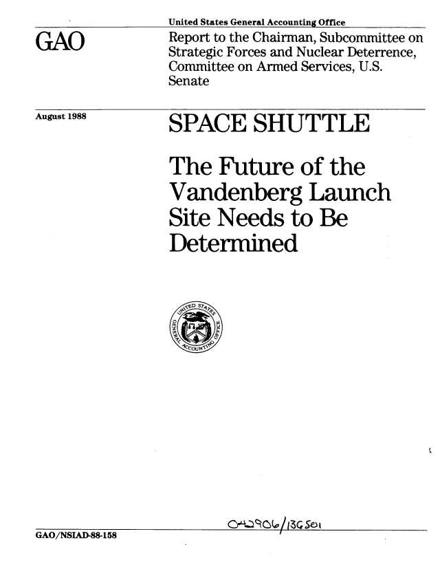 handle is hein.gao/gaobabgff0001 and id is 1 raw text is: 

GAO


United States General Accounting Office
Report to the Chairman, Subcommittee on
Strategic Forces and Nuclear Deterrence,
Committee on Armed Services, U.S.
Senate


August 1988


SPACE SHUTTLE

The Future of the
Vandenberg Launch
Site Needs to Be
Determined


GAO/NSIAD-88-158             I


