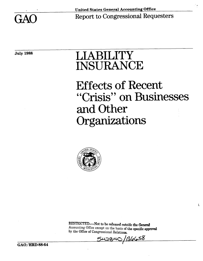 handle is hein.gao/gaobabgfm0001 and id is 1 raw text is: United States General Accounting Office


Report to Congressional Requesters


GAO


July 1988


LIABILITY
INSURANCE


Effects of Recent
Crisis on Businesses
and Other
Organizations


                 RESTRICTED-Not to be released outside the General
                 Accounting Office except on the basis of the specific approval
                 by the Office of Congressional Relations.
GAO/HRD-88-64


