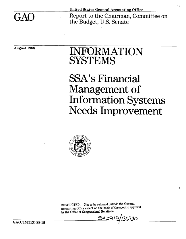 handle is hein.gao/gaobabgft0001 and id is 1 raw text is: United States General Accounting Office


GAO


Report to the Chairman, Committee on
the Budget, U.S. Senate


August 1988  INFORMATION
                   SYSTEMS


SSA's


Financial


Management of
Information Systems
Needs Improvement


GAO/IMTEC-88-15


RESTRICTED--Not to be released outside the General
Accounting Office except on the basis of the specific approval
by the Office of Congressional Relations.
               '5,-qkahL5U?'2



