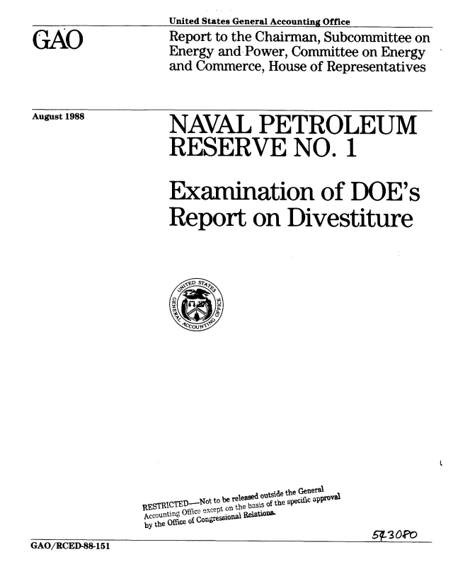 handle is hein.gao/gaobabggp0001 and id is 1 raw text is: United States General Accounting Office


Report to the Chairman, Subcommittee on
Energy and Power, Committee on Energy
and Commerce, House of Representatives


August 1988


NAVAL PETROLEUM
RESERVE NO. 1


Examination of DOE's
Report on Divestiture


GiAO/RCED-88-151


STRICT         to be reoeamd.outside the General
_   l Q.--NocPt on the basis Of the sPecle appl=
by the Office of Con ressi5fOf0
                          5 3oe'


GAO


