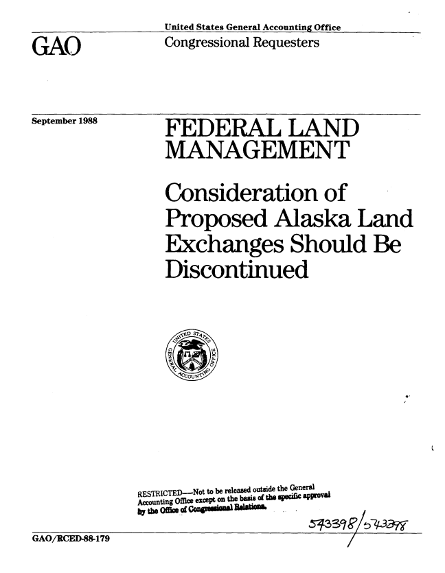 handle is hein.gao/gaobabggx0001 and id is 1 raw text is: United States General Accounting Office
Congressional Requesters


GAO


September 1988


FEDERAL LAND
MANAGEMENT


Consideration of
Proposed Alaska Land
Exchanges Should Be
Discontinued


RESTRICTED-Not to be released outside the General
Accounting office except on the basis of the specific approal
by the Offic of - - R4890 Blto .


GAO/RCED-88-179


513


S9    W7


