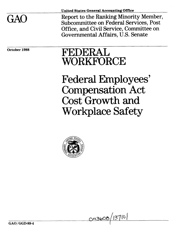 handle is hein.gao/gaobabghg0001 and id is 1 raw text is: 
GAO


United States General Accounting Office
Report to the Ranking Minority Member,
Subcommittee on Federal Services, Post
Office, and Civil Service, Committee on
Governmental Affairs, U.S. Senate


October 1988


FEDERAL
WORKFORCE


Federal Employees'
Compensation Act
Cost Growth and
Workplace Safety


GAO/GGD-894


