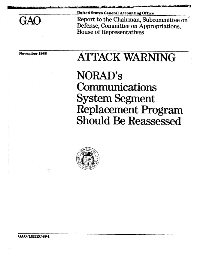 handle is hein.gao/gaobabgif0001 and id is 1 raw text is: 
GAO


November 1988


United States General Accounting Office
Report to the Chairman, Subcommittee on
Defense, Committee on Appropriations,
House of Representatives


ATTACK WARNING

NORAD' s
Communications
System Segment
Replacement Program
Should Be Reassessed


GAO/IMTEC-89-1


Ald


