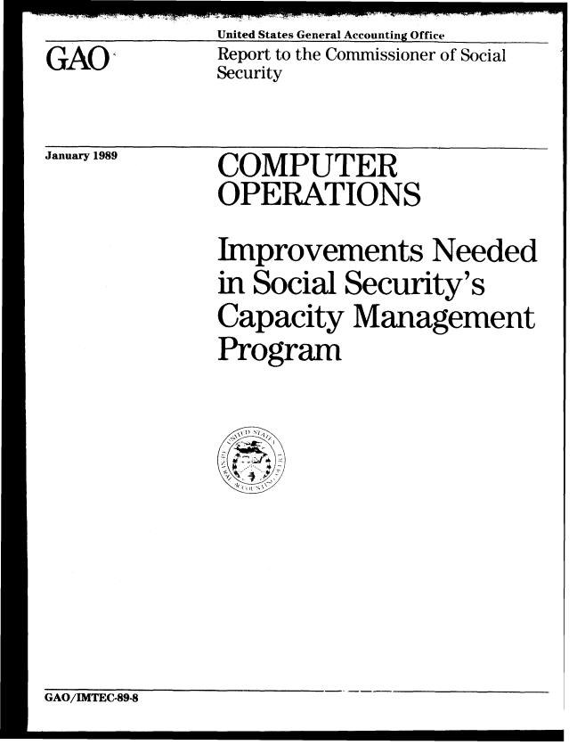 handle is hein.gao/gaobabgja0001 and id is 1 raw text is: GAO;,


United States General Accounting Office
Report to the Commissioner of Social
Security


January 1989


COMPUTER
OPERATIONS


Improvements Needed
in Social Security's
Capacity Management
Program


GAO/IMTEC-89-8


