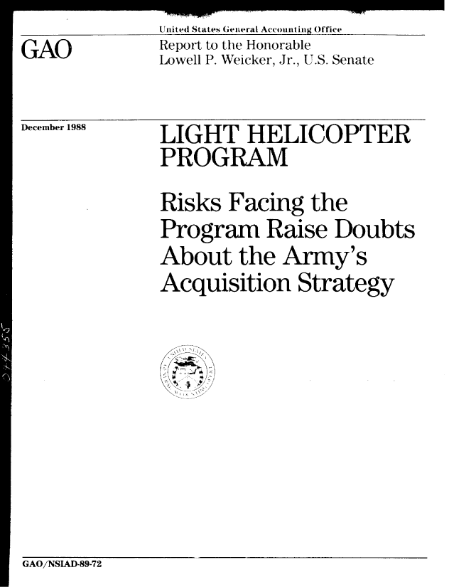 handle is hein.gao/gaobabgjb0001 and id is 1 raw text is: United States General Accounting Office
Report to the Honorable
Lowell P. Weicker, Jr., U.S. Senate


December 1988


LIGHT HELICOPTER
PROGRAM
Risks Facing the
Program Raise Doubts
About the Army's
Acquisition Strategy

  V S\


GAO/NSIAD-89-72


GAO


